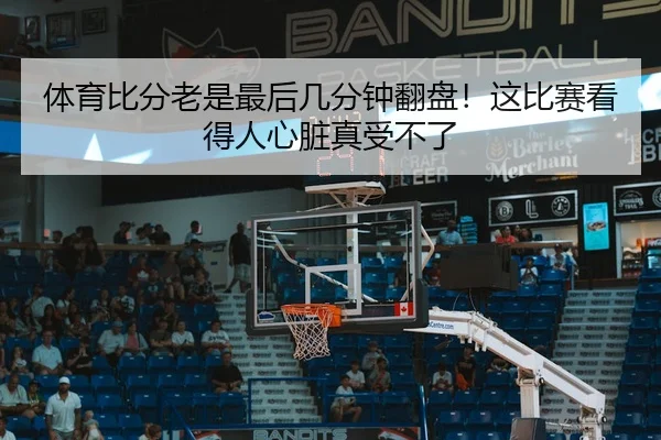 体育比分老是最后几分钟翻盘！这比赛看得人心脏真受不了