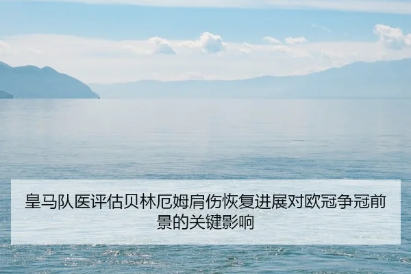 皇马队医评估贝林厄姆肩伤恢复进展对欧冠争冠前景的关键影响
