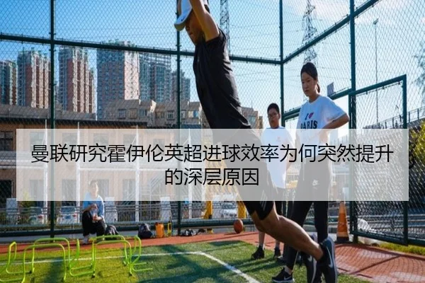 曼联研究霍伊伦英超进球效率为何突然提升的深层原因