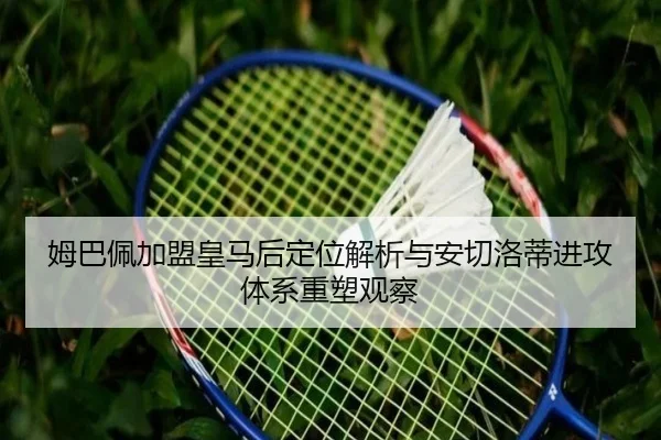 姆巴佩加盟皇马后定位解析与安切洛蒂进攻体系重塑观察