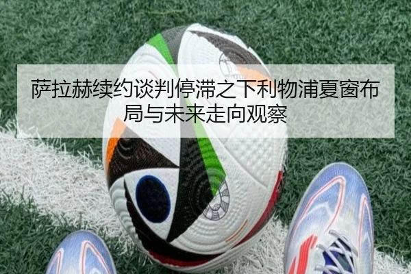 萨拉赫续约谈判停滞之下利物浦夏窗布局与未来走向观察