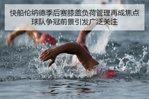 快船伦纳德季后赛膝盖负荷管理再成焦点球队争冠前景引发广泛关注（kaiyun）