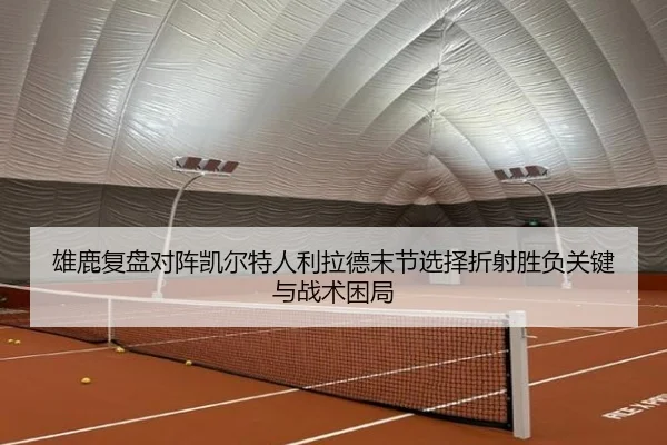 雄鹿复盘对阵凯尔特人利拉德末节选择折射胜负关键与战术困局