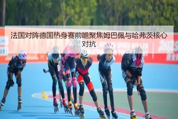 法国对阵德国热身赛前瞻聚焦姆巴佩与哈弗茨核心对抗