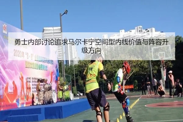 勇士内部讨论追求马尔卡宁空间型内线价值与阵容升级方向