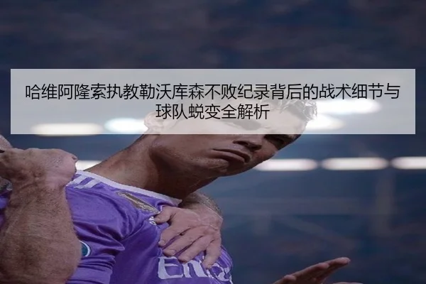 哈维阿隆索执教勒沃库森不败纪录背后的战术细节与球队蜕变全解析