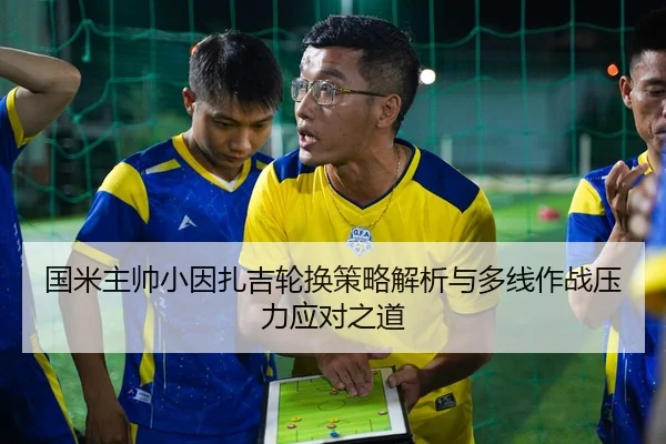 国米主帅小因扎吉轮换策略解析与多线作战压力应对之道