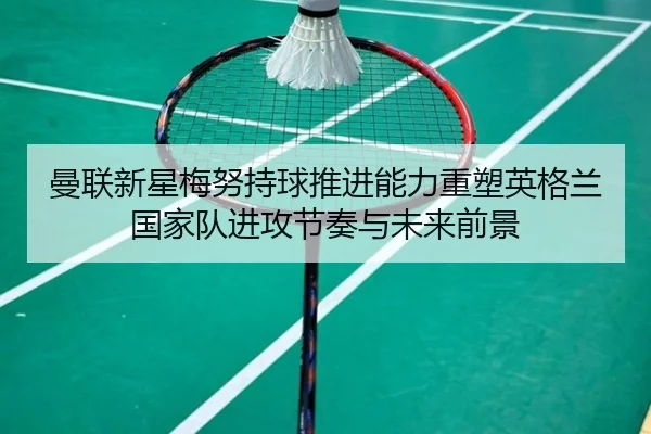 曼联新星梅努持球推进能力重塑英格兰国家队进攻节奏与未来前景