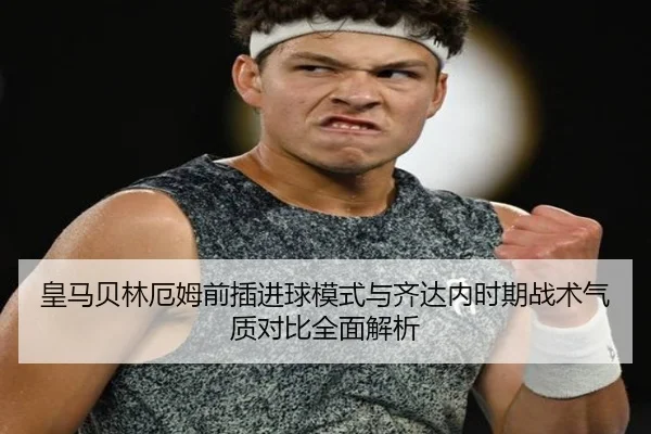 皇马贝林厄姆前插进球模式与齐达内时期战术气质对比全面解析