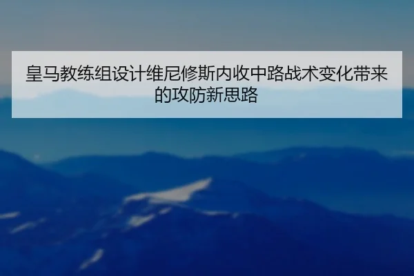 皇马教练组设计维尼修斯内收中路战术变化带来的攻防新思路
