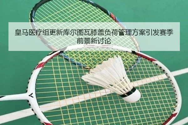 皇马医疗组更新库尔图瓦膝盖负荷管理方案引发赛季前景新讨论