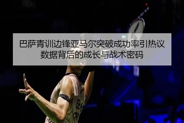 巴萨青训边锋亚马尔突破成功率引热议 数据背后的成长与战术密码