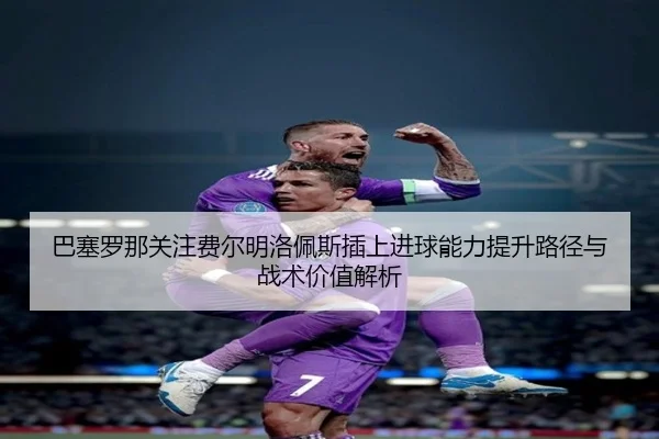 巴塞罗那关注费尔明洛佩斯插上进球能力提升路径与战术价值解析