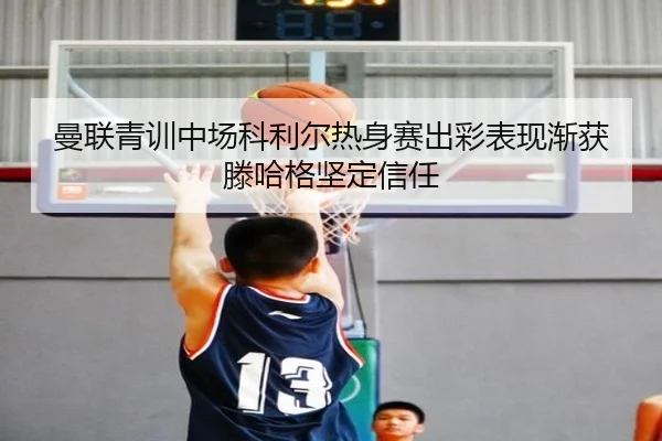曼联青训中场科利尔热身赛出彩表现渐获滕哈格坚定信任
