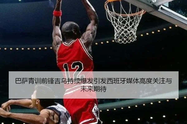 巴萨青训前锋吉乌持续爆发引发西班牙媒体高度关注与未来期待