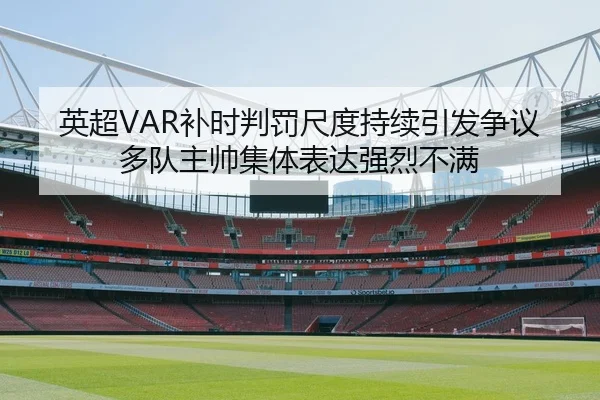 英超VAR补时判罚尺度持续引发争议多队主帅集体表达强烈不满