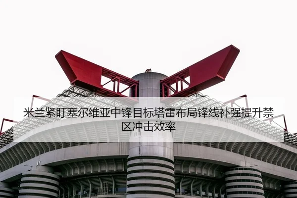 米兰紧盯塞尔维亚中锋目标塔雷布局锋线补强提升禁区冲击效率